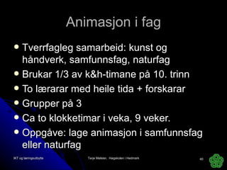 Animasjon i fag Tverrfagleg samarbeid: kunst og håndverk, samfunnsfag, naturfag Brukar 1/3 av k&h-timane på 10. trinn To lærarar med heile tida + forskarar Grupper på 3 Ca to klokketimar i veka, 9 veker. Oppgåve: lage animasjon i samfunnsfag eller naturfag IKT og læringsutbytte Terje Mølster,  Høgskolen i Hedmark 