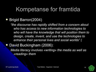 Kompetanse for framtida Brigid Barron(2004) “ the discourse has rapidly shifted from a concern about who has access to new information technologies to who will have the knowledge that will position them to design, create, invent, and use the technologies to enhance their personal lives and social worlds” ( David Buckingham (2006): Media literacy involves «writing» the media as well as «reading» them IKT og læringsutbytte Terje Mølster,  Høgskolen i Hedmark 