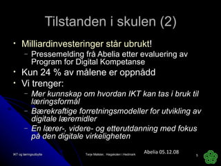Tilstanden i skulen (2) Milliardinvesteringer står ubrukt ! Pressemelding frå Abelia etter evaluering av Program for Digital Kompetanse Kun 24 % av målene er oppnådd Vi trenger: Mer kunnskap om hvordan IKT kan tas i bruk til læringsformål  Bærekraftige forretningsmodeller for utvikling av digitale læremidler En lærer-, videre- og etterutdanning med fokus på den digitale virkeligheten  Abelia 05.12.08 IKT og læringsutbytte Terje Mølster,  Høgskolen i Hedmark 