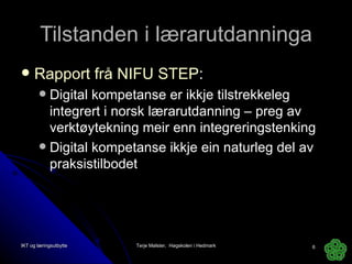Tilstanden i lærarutdanninga Rapport frå NIFU STEP : Digital kompetanse er ikkje tilstrekkeleg integrert i norsk lærarutdanning – preg av verktøytekning meir enn integreringstenking Digital kompetanse ikkje ein naturleg del av praksistilbodet IKT og læringsutbytte Terje Mølster,  Høgskolen i Hedmark 