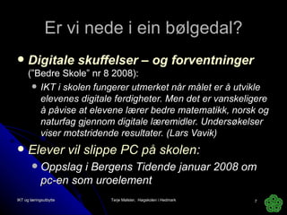 Er vi nede i ein bølgedal? Digitale skuffelser  – og forventninger   (”Bedre Skole” nr 8 2008): IKT i skolen fungerer utmerket når målet er å utvikle elevenes digitale ferdigheter. Men det er vanskeligere å påvise at elevene lærer bedre matematikk, norsk og naturfag gjennom digitale læremidler. Undersøkelser viser motstridende resultater. (Lars Vavik) Elever vil slippe PC på skolen : Oppslag i Bergens Tidende januar 2008 om pc-en som uroelement IKT og læringsutbytte Terje Mølster,  Høgskolen i Hedmark 