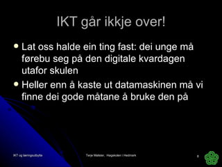 IKT går ikkje over! Lat oss halde ein ting fast: dei unge må førebu seg på den digitale kvardagen utafor skulen Heller enn å kaste ut datamaskinen må vi finne dei gode måtane å bruke den på IKT og læringsutbytte Terje Mølster,  Høgskolen i Hedmark 