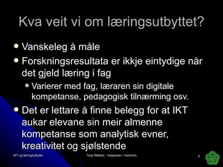 Kva veit vi om læringsutbyttet? Vanskeleg å måle Forskningsresultata er ikkje eintydige når det gjeld læring i fag Varierer med fag, læraren sin digitale kompetanse, pedagogisk tilnærming osv. Det er lettare å finne belegg for at IKT aukar elevane sin meir almenne kompetanse som analytisk evner, kreativitet og sjølstende IKT og læringsutbytte Terje Mølster,  Høgskolen i Hedmark 