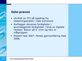 Oslo-prøven Utviklet av ITU på oppdrag fra Utdanningsetaten i Oslo kommune Kartlegger elevenes ferdigheter i grunnleggende ferdigheter i bruk av digitale verktøy. Elever på 5. trinn og VG1 er målgruppen Pilotert høst 2007. Første gjennomføring høst 2008. 