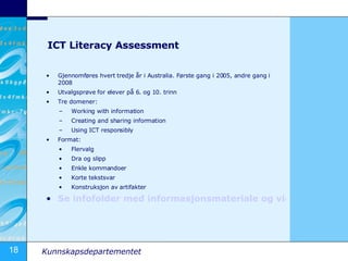 ICT Literacy Assessment Gjennomføres hvert tredje år i Australia. Første gang i 2005, andre gang i 2008 Utvalgsprøve for elever på 6. og 10. trinn Tre domener: Working with information Creating and sharing information Using ICT responsibly Format: Flervalg Dra og slipp Enkle kommandoer Korte tekstsvar Konstruksjon av artifakter Se infofolder med informasjonsmateriale og videoer 