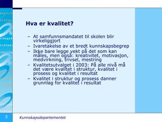 Hva er kvalitet? At samfunnsmandatet til skolen blir virkeliggjort Ivaretakelse av et bredt kunnskapsbegrep Ikke bare legge vekt på det som kan måles, men også: kreativitet, motivasjon, medvirkning, trivsel, mestring Kvalitetsutvalget i 2003: På alle nivå må det være kvalitet i struktur, kvalitet i prosess og kvalitet i resultat Kvalitet i struktur og prosess danner grunnlag for kvalitet i resultat 