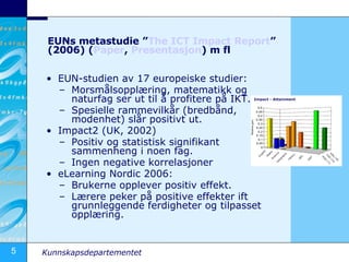 EUNs metastudie ” The  ICT  Impact   Report ” (2006) ( Paper ,  Presentasjon ) m fl  EUN-studien av 17 europeiske studier: Morsmålsopplæring, matematikk og naturfag ser ut til å profitere på IKT. Spesielle rammevilkår (bredbånd, modenhet) slår positivt ut. Impact2 (UK, 2002) Positiv og statistisk signifikant sammenheng i noen fag. Ingen negative korrelasjoner eLearning Nordic 2006: Brukerne opplever positiv effekt. Lærere peker på positive effekter ift grunnleggende ferdigheter og tilpasset opplæring. 