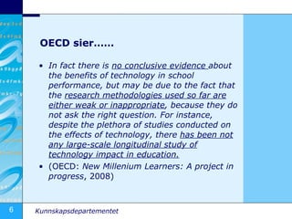 OECD sier…… In fact there is  no conclusive evidence  about the benefits of technology in school performance, but may be due to the fact that the  research methodologies used so far are either weak or inappropriate , because they do not ask the right question. For instance, despite the plethora of studies conducted on the effects of technology, there  has been not any large-scale longitudinal study of technology impact in  education. (OECD:  New Millenium Learners: A project in progress , 2008) 