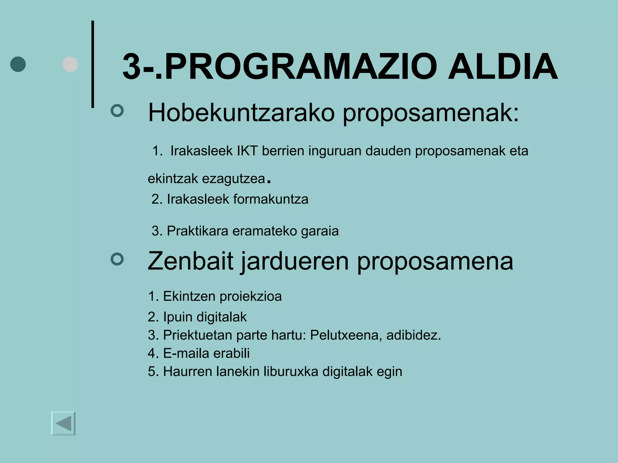 3-.PROGRAMAZIO ALDIA Hobekuntzarako proposamenak: 1.   Irakasleek IKT berrien inguruan dauden proposamenak eta ekintzak ezagutzea .   2.  Irakasleek formakuntza     3.  Praktikara eramateko garaia   Zenbait   jardueren proposamena 1. Ekintzen proiekzioa 2. Ipuin digitalak 3. Priektuetan parte hartu: Pelutxeena, adibidez. 4. E-maila erabili 5. Haurren lanekin liburuxka digitalak egin 