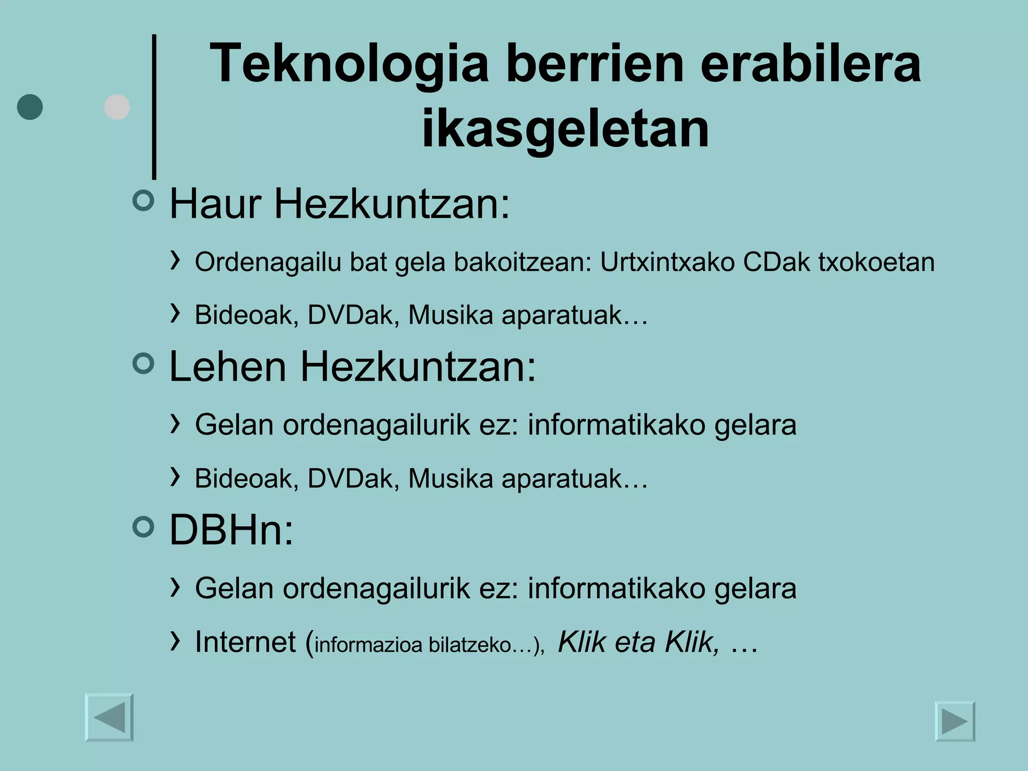 Teknologia berrien erabilera ikasgeletan Haur Hezkuntzan: ›  Ordenagailu bat gela bakoitzean: Urtxintxako CDak txokoetan ›  Bideoak, DVDak, Musika aparatuak… Lehen Hezkuntzan: ›  Gelan ordenagailurik ez: informatikako gelara ›  Bideoak, DVDak, Musika aparatuak… DBHn:  ›  Gelan ordenagailurik ez: informatikako gelara ›  Internet ( informazioa bilatzeko…),   Klik eta Klik,  …  
