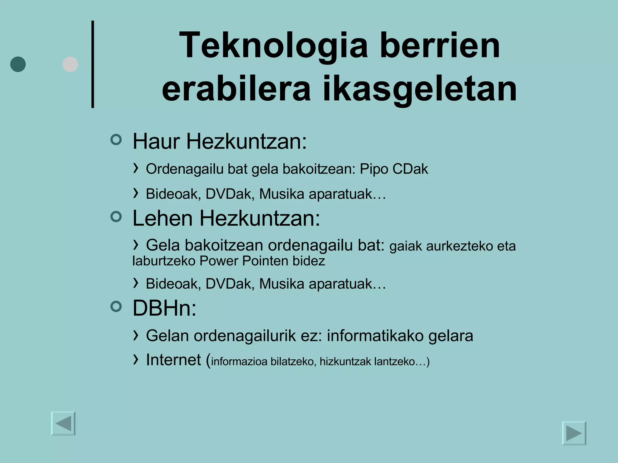 Teknologia berrien erabilera ikasgeletan Haur Hezkuntzan: ›  Ordenagailu bat gela bakoitzean: Pipo CDak  ›  Bideoak, DVDak, Musika aparatuak… Lehen Hezkuntzan: ›  Gela bakoitzean ordenagailu bat:  gaiak aurkezteko eta laburtzeko Power Pointen bidez ›  Bideoak, DVDak, Musika aparatuak… DBHn:  ›  Gelan ordenagailurik ez: informatikako gelara ›  Internet ( informazioa bilatzeko, hizkuntzak lantzeko…) 