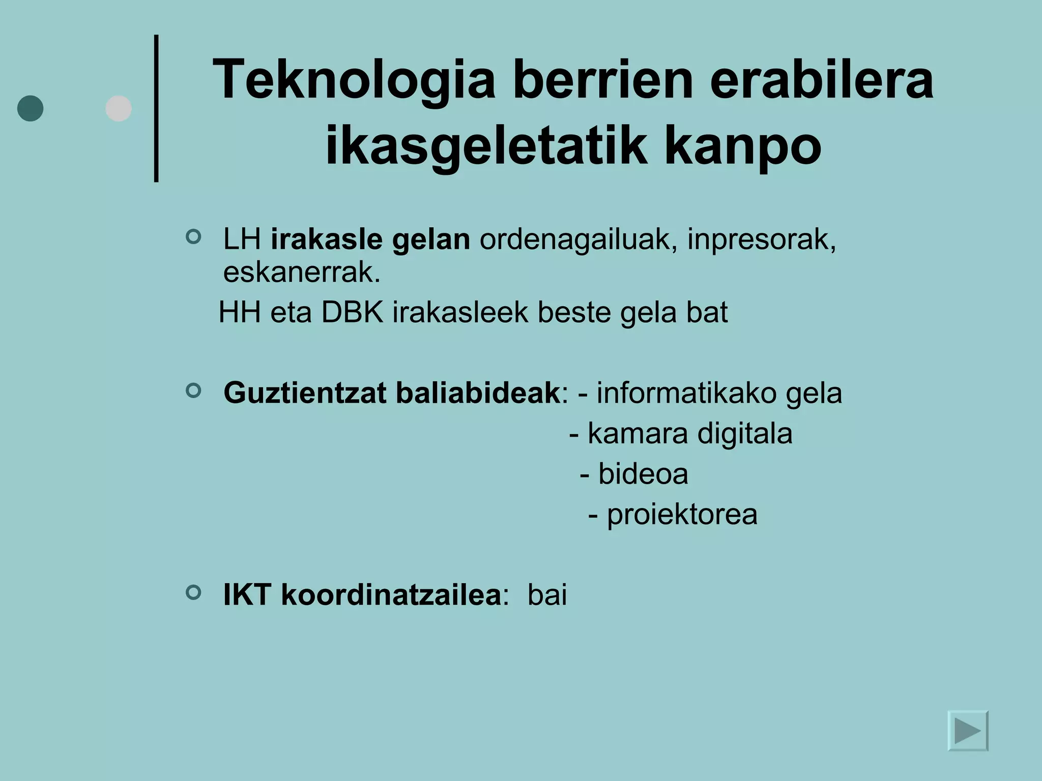 Teknologia berrien erabilera ikasgeletatik kanpo LH  irakasle gelan  ordenagailuak, inpresorak, eskanerrak. HH eta DBK irakasleek beste gela bat Guztientzat baliabideak : - informatikako gela   - kamara digitala   - bideoa   - proiektorea IKT koordinatzailea :  bai 