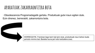 aparatuakzakarraontzirabota
-Obsolescencia Programadagatik gertatu. Produktuak gutxi iraun egiten dute.
Ezin direnez, berrerabili, zakarrontzira bota.
HORREGATIK, Frantzian lege berri bat ipini dute, produktuak iraun behar duela
periodo minimo bat. Bestela Isuna jarri edo kartzelara zoaz.
 