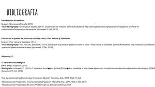 bibliografia
Incineración de residuos
In-text: (Greenpeace España, 2016)
Your Bibliography: Greenpeace España. (2016). Incineración de residuos. [online] Available at: http://www.greenpeace.org/espana/es/Trabajamos-en/Parar-la-
contaminacion/Incineracion-de-residuos/ [Accessed 10 Oct. 2016].
Efectos de la quema de plásticos sobre la salud - Vida natural y Saludable
In-text: (Vida natural y Saludable, 2014)
Your Bibliography: Vida natural y Saludable. (2014). Efectos de la quema de plásticos sobre la salud - Vida natural y Saludable. [online] Available at: http://vidanatur.com/efectos-
quema-de-plasticos-sobre-la-salud [Accessed 10 Oct. 2016].
Attanasio, P.
El vertedero tecnol�gico
En el texto: (Attanasio, 2015)
Bibliografía: Attanasio, P. (2015). El vertedero tecnol�gico. [online] El Peri�dico. Available at: http://www.elperiodico.com/es/noticias/internacional/vertedero-tecnologico-397809
[Accessed 10 Oct. 2016].
"Los Cementerios Electrónicos Que Envenenan Ghana". Yorokobu. N.p., 2014. Web. 13 Oct.
"Obsolescencia Programada Y Consumismo Compulsivo". Warclimb. N.p., 2015. Web. 6 Oct. 2016.
"Obsolescencia Programada: El Grave Problema De La Basura Electrónica 2016
 