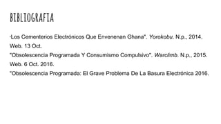 bibliografia
"Los Cementerios Electrónicos Que Envenenan Ghana". Yorokobu. N.p., 2014.
Web. 13 Oct.
"Obsolescencia Programada Y Consumismo Compulsivo". Warclimb. N.p., 2015.
Web. 6 Oct. 2016.
"Obsolescencia Programada: El Grave Problema De La Basura Electrónica 2016.
 