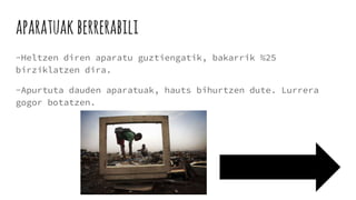 aparatuak berrerabili
-Heltzen diren aparatu guztiengatik, bakarrik %25
birziklatzen dira.
-Apurtuta dauden aparatuak, hauts bihurtzen dute. Lurrera
gogor botatzen.
 