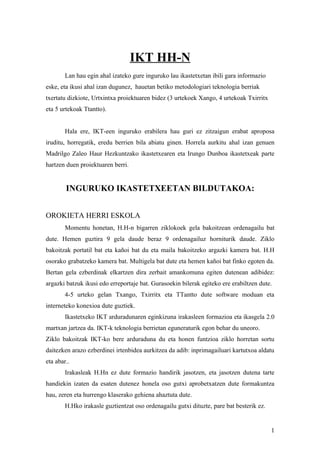 IKT HH-N
        Lan hau egin ahal izateko gure inguruko lau ikastetxetan ibili gara informazio
eske, eta ikusi ahal izan dugunez, hauetan betiko metodologiari teknologia berriak
txertatu dizkiote, Urtxintxa proiektuaren bidez (3 urtekoek Xango, 4 urtekoak Txirritx
eta 5 urtekoak Ttantto).


        Hala ere, IKT-een inguruko erabilera hau guri ez zitzaigun erabat aproposa
iruditu, horregatik, eredu berrien bila abiatu ginen. Horrela aurkitu ahal izan genuen
Madrilgo Zaleo Haur Hezkuntzako ikastetxearen eta Irungo Dunboa ikastetxeak parte
hartzen duen proiektuaren berri.


        INGURUKO IKASTETXEETAN BILDUTAKOA:


OROKIETA HERRI ESKOLA
        Momentu honetan, H.H-n bigarren ziklokoek gela bakoitzean ordenagailu bat
dute. Hemen guztira 9 gela daude beraz 9 ordenagailuz horniturik daude. Ziklo
bakoitzak portatil bat eta kañoi bat du eta maila bakoitzeko argazki kamera bat. H.H
osorako grabatzeko kamera bat. Multigela bat dute eta hemen kañoi bat finko egoten da.
Bertan gela ezberdinak elkartzen dira zerbait amankomuna egiten dutenean adibidez:
argazki batzuk ikusi edo erreportaje bat. Gurasoekin bilerak egiteko ere erabiltzen dute.
        4-5 urteko gelan Txango, Txirritx eta TTantto dute software moduan eta
interneteko konexioa dute guztiek.
        Ikastetxeko IKT arduradunaren eginkizuna irakasleen formazioa eta ikasgela 2.0
martxan jartzea da. IKT-k teknologia berrietan eguneraturik egon behar du uneoro.
Ziklo bakoitzak IKT-ko bere arduraduna du eta honen funtzioa ziklo horretan sortu
daitezken arazo ezberdinei irtenbidea aurkitzea da adib: inprimagailuari kartutxoa aldatu
eta abar..
        Irakasleak H.Hn ez dute formazio handirik jasotzen, eta jasotzen dutena tarte
handiekin izaten da esaten dutenez honela oso gutxi aprobetxatzen dute formakuntza
hau, zeren eta hurrengo klaserako gehiena ahaztuta dute.
        H.Hko irakasle guztientzat oso ordenagailu gutxi dituzte, pare bat besterik ez.


                                                                                          1
 