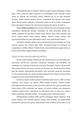 Ordenagailuak batez ere bigarren zikloan du paper nagusia zehazkiago 5 urteko
gelan. Gelak txokoetan daude antolaturik eta ordenagailua txoko horietako batean
egoten da. Haurrak bere interesaren arabera erabiltzen du, ez du inork behartzen
horretara. Hemen ipuinak entzuten dituzte, asmakizunak edo idatzizko joko batzuk
dituzte beraien gustura erabiltzeko. Irakaslearen papera ez da oso handia, ordenagailua
pizten edo itzaltzen laguntzen die edota haurrari dudaren bat argitzen, besterik ez.
       Hemen Pelutxe proiektua dute martxan. Proiektu hau haur hezkuntzako ikasleei
zuzendutako elkarlanerako proiektu telematikoa da. Parte hartzaileak pelutxe bat,
mapak, argazkiak eta bururatzen zaizkien beste edozein gauza elkar trukatzen dute
korreo arrunta erabiliz beste ikastetxe batekin. Pelutxea heltzen denean, bere
egunerokoa bidaltzen du, posta elektronikoa erabiliz, bere esperientziak kontatuz.
       Telematika erabiltzen dutenez (posta elektronikoa) mezuak berehala eta modu
errazean jasotzen dira. Pelutxe baten bidez, teknologia berriak era funtzional eta
esanguratsuan erabiltzen dituzte. Proiektu honek sormen idazkerarako gogoa piztea eta
ikasleen arteko elkar ezagutza bultzatzea du helburu.


OIARTZUNGO HAURTZARO IKASTOLA
       Ikastola honek ahalegin handiak egin ditu informazioaren eta komunikazioaren
teknologiak (IKTak) bere eguneroko zereginetan txertatzeko, bai kudeaketan, bai
antolaketan zein irakaskuntza-ikaskuntza prozesuan. Horregatik, Haurtzaro Ikastola IKT
plan propioa diseinatu eta aurrera eramaten ari da, beren ustez, honek garrantzia handia
baitu bai ikasleak etorkizunerako prestatzeko, baita ikastolako eguneroko martxarako
ere. Beren pentsamendu hau medio, Ikastolako Elkarteak IKT planean ikastetxe pilotu
izendatu zuen beste hamar ikastetxerekin batera.
       Hezkuntza etaparen arabera proiektu ezberdinak dituzte martxan, HHn Urtxintxa
proiektua, LHn Txanela, eta azkenik, DBHn Ostadar proiektua. Proiektu hauetan
teknologia berriak barneratzen ari dira, eta bertako irakasleek iritzi guztiz positiboa dute
honen aurrean. HHko irakasleak esan digunez, oso egokia iruditzen zaio ordenagailua
erabiltzea soporte bezala, interesgarria eta aberasgarria dela, eta batez ere, arratoia,
teklatua, pantailak eskainitako irudiak... oso atseginak egiten zaizkielako haurrei.
       Ordenagailuaren erabilera: HHko geletan ordenagailu bakarra dagoenez, lanak
amaitu ondoren, txoko horretan tokatzen zaienak, horra hurbildu, eta banaka-banaka
pasatzen dira ariketaren bat egitera. Etapa honetan CDak erabiltzen dituzte batez ere, eta



                                                                                          2
 