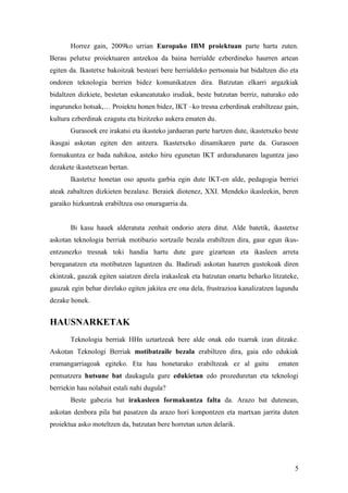 Horrez gain, 2009ko urrian Europako IBM proiektuan parte hartu zuten.
Berau pelutxe proiektuaren antzekoa da baina herrialde ezberdineko haurren artean
egiten da. Ikastetxe bakoitzak besteari bere herrialdeko pertsonaia bat bidaltzen dio eta
ondoren teknologia berrien bidez komunikatzen dira. Batzutan elkarri argazkiak
bidaltzen dizkiete, bestetan eskaneatutako irudiak, beste batzutan berriz, naturako edo
inguruneko hotsak,… Proiektu honen bidez, IKT –ko tresna ezberdinak erabiltzeaz gain,
kultura ezberdinak ezagutu eta bizitzeko aukera ematen du.
       Gurasoek ere irakatsi eta ikasteko jardueran parte hartzen dute, ikastetxeko beste
ikasgai askotan egiten den antzera. Ikastetxeko dinamikaren parte da. Gurasoen
formakuntza ez bada nahikoa, asteko hiru egunetan IKT arduradunaren laguntza jaso
dezakete ikastetxean bertan.
       Ikastetxe honetan oso apustu garbia egin dute IKT-en alde, pedagogia berriei
ateak zabaltzen dizkieten bezalaxe. Beraiek diotenez, XXI. Mendeko ikasleekin, beren
garaiko hizkuntzak erabiltzea oso onuragarria da.


       Bi kasu hauek alderatuta zenbait ondorio atera ditut. Alde batetik, ikastetxe
askotan teknologia berriak motibazio sortzaile bezala erabiltzen dira, gaur egun ikus-
entzunezko tresnak toki handia hartu dute gure gizartean eta ikasleen arreta
bereganatzen eta motibatzen laguntzen du. Badirudi askotan haurren gustokoak diren
ekintzak, gauzak egiten saiatzen direla irakasleak eta batzutan onartu beharko litzateke,
gauzak egin behar direlako egiten jakitea ere ona dela, frustrazioa kanalizatzen lagundu
dezake honek.


HAUSNARKETAK
       Teknologia berriak HHn uztartzeak bere alde onak edo txarrak izan ditzake.
Askotan Teknologi Berriak motibatzaile bezala erabiltzen dira, gaia edo edukiak
eramangarriagoak egiteko. Eta hau honetarako erabiltzeak ez al gaitu             ematen
pentsatzera hutsune bat daukagula gure edukietan edo prozeduretan eta teknologi
berriekin hau nolabait estali nahi dugula?
       Beste gabezia bat irakasleen formakuntza falta da. Arazo bat dutenean,
askotan denbora pila bat pasatzen da arazo hori konpontzen eta martxan jarrita duten
proiektua asko moteltzen da, batzutan bere horretan uzten delarik.




                                                                                       5
 