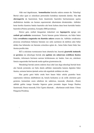 Alde onei dagokienean, komunikazioa lantzeko aukera ematen du. Teknologi
Berriei esker egon ez zaitezkeen pertsonekin kontaktua mantendu daiteke. Hau oso
aberasgarria da haurrentzat, beste ikastetxeko haurrekin harrtuemanean egotea
ahalbidetzen duelako eta beraien esperientziak elkartrukatu ditzaketelako. Adibidez
beste herriko ikastetxe bateko haurrekin edo beste kultura duen beste herrialde bateko
haurrekin (Pelutxe proiektua, Europako IBM proiektua).
       Horrez gain, zenbait ikasgaietan irakasleari oso lagungarria egingo zaio
zenbait gai azaltzeko momentuan. Teoria hutsean geratu beharrean, eta bideo baten
bidez errealitatea ezagutzeko eta ikusteko aukera ematen du. Adibidez ernalkuntza
prozesua errealitatean behatzea batzutan oso zaila suertatzen da denbora asko behar
delako hau behatzeko eta batzutan ezinezkoa egiten da , baina bideo baten bidez hau
ikustea posible dute.
       IKT-a eskoletan txertatzearen beste abantaila bat, haurrak gizartetik isolaturik
ez geratzea eta teknologia berriak era egokian eta zuhurrean erabiltzen ikastea
litzateke, informazio berriaren aurrean kritikotasuna ere landuz. Izan ere, eskolaren
funtzio nagusietako bat haurrak modu egokian gizarteratzea da.
       Metodologi berriak aztertu ondoren ikusi ahal izan dugu teknologi berriek beste
alor batzuk jorratzeko ere balio dutela adibidez matematika kamera digitalen bidez
ikastea, sormena lantzea ipuinak sortuz edo argazkiak eraldatuz eta abar.
       Hau guztia gutxi balitz eredu berri hauen bidez eskola gizarteko beste
esparruetara irekitzea ahalbidetzen da, honela hezkuntza ez da soilik eskolaren gain
geratzen, komunitate osora zabaltzen da: udaletxea, museoak, elkarteak….Honen
adibide garbia izango litzateke bigarren gaian jorratuko dugun Irungo Dunboa
ikastetxeak, Oiasso museoak, Felix Ugarte elkarteak… elkarlanean eraiki duten Ultima
Patagonia Proiektua.




       .




                                                                                     6
 
