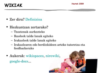 WIKIAK Zer dira?  Definizioa Hezkuntzan zertarako? Txostenak aurkezteko Ikasleek talde lanak egiteko Irakasleek talde lanak egiteko Irakaslearen edo berdinkideen arteko tutoretza eta feedbackerako Aukerak:  wikispaces ,  nirewiki ,  google-docs ... Heztek 2009 