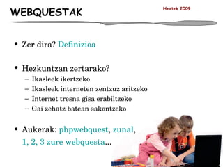 WEBQUESTAK Zer dira?  Definizioa Hezkuntzan zertarako? Ikasleek ikertzeko Ikasleek interneten zentzuz aritzeko Internet tresna gisa erabiltzeko Gai zehatz batean sakontzeko Aukerak:  phpwebquest ,  zunal ,  1, 2, 3 zure webquesta ... Heztek 2009 
