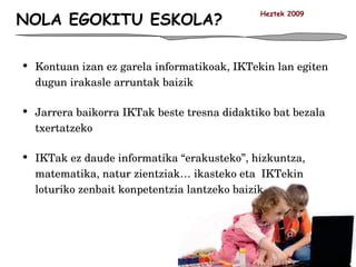 NOLA EGOKITU ESKOLA? Kontuan izan ez garela informatikoak, IKTekin lan egiten dugun irakasle arruntak baizik Jarrera baikorra IKTak beste tresna didaktiko bat bezala txertatzeko IKTak ez daude informatika “erakusteko”, hizkuntza, matematika, natur zientziak… ikasteko eta  IKTekin loturiko zenbait konpetentzia lantzeko baizik Heztek 2009 