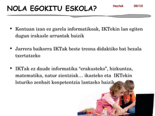 NOLA EGOKITU ESKOLA? Kontuan izan ez garela informatikoak, IKTekin lan egiten dugun irakasle arruntak baizik Jarrera baikorra IKTak beste tresna didaktiko bat bezala txertatzeko IKTak ez daude informatika “erakusteko”, hizkuntza, matematika, natur zientziak… ikasteko eta  IKTekin loturiko zenbait konpetentzia lantzeko baizik Heztek  09/10 