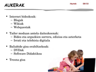 AUKERAK Internet bidezkoak: Blogak Wikiak Webquestak Tailer moduan antola daitezkeenak: Bideo eta argazkien sorrera, edizioa eta azterketa Irrati eta telebista digitala  Baliabide gisa erabiltzekoak: DVDak Software Didaktikoa Tresna gisa Heztek  09/10 
