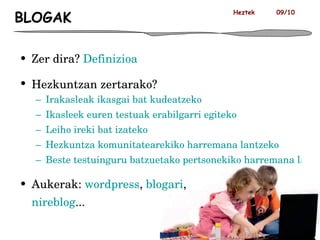 BLOGAK Zer dira?  Definizioa Hezkuntzan zertarako?  Irakasleak ikasgai bat kudeatzeko  Ikasleek euren testuak erabilgarri egiteko Leiho ireki bat izateko Hezkuntza komunitatearekiko harremana lantzeko Beste testuinguru batzuetako pertsonekiko harremana lantzeko Aukerak:  wordpress ,  blogari , nireblog ... Heztek  09/10 