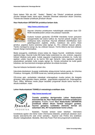 Hezkuntzari Aplikaturiko Teknologia Berriak




Garai batean “Klik eta klik”, “Axelko”, “Beleko” eta “Otsoko” proiektuak jarraitzen
zituzten besteak beste, baina egun, Ikastolen Elkarteak eskaintzen dituen Urtxintxa,
Txanela eta Ostadar proiektuak jarraitzen dituzte.

Haur Hezkuntzan URTXINTXA proiektua lantzen dute.

                      http://www.urtxintxa.net/

                      Haurrak Urtxintxa proiektuaren metodologiak eskaintzen duen CD-
                      ROM interaktiboarekin aritzen dira jolasean hasieratik.

                  Euskara hutsean garaturiko CD-ROM interaktibo honen jardueren
                  ezaugarrietako bat izaera ludikoa da, haurrari jolasak eragiten dion
                  motibazioa baitu oinarritzat. Haurrak afektiboki identifikatuko duen
                  gidari/lagunaren argibide, aholku, iradokizun eta animo hitzei
jarraituz, gogokoa duena aukeratuz jolas egingo du. Hiru urtekoen kasuan gidaria,
Ttantto mantagorria izango da, lau urtekoen kasuan, Txirritx kilkerra eta bost urtekoen
kasuan Xango mantxinsaltoa.

Beste ezaugarria, erabiltzeko erraza izatea da. Sagua haurrek erabiltzeko moduan
egokituta dago. Haurrak irudia Klik bakar batez aukeratzen du, eta, ondoren, saguaren
botoiari klikatuta eutsi gabe, irudiak saguaren mugimendua jarraituko du. Irudia toki
egokian uzteko haurrak ez du berriro Klik egin beharrik. Leku egokiaren gainetik
pasatutakoan pantailak irudia zurgatu egingo du. Honela ezinezkoa da irudia gaizki
kokatzea, eta haurrarentzat errazagoa gertatzen da ariketa burutzea.

Haurrak trebezia handiarekin aritzen dira.

Irakurketa-idazketaren ikuspegi eraikitzailea abiapuntutzat hartuta garatu da Urtxintxa
Proiektua. Horregatik, CD-ROM honek ere, hainbat jarduera eskaintzen ditu:

CD-romaz gain, zenbaitetan irakasleak ordenagailuan musika jartzen die ikasgela
girotzeko, baita egindako irteera, jaialdiak... gogoratzeko argazkiak ere. Ordenagailuan
Paint, Office, Windows media player bezalako programak dituzte baina haurrek ez
dituzte erabiltzen, noski.


Lehen Hezkuntzakoek TXANELA metodologia erabiltzen dute.

                             http://www.txanela.net/

                             Txanela proiektua derrigorrezko Lehen Hezkuntzako
                             ikasmateriala da, Haur Hezkuntzako Urtxintxa proiektuaren
                             jarraipena. Proiektu honek Haur Hezkuntzako URTXINTXA
                             proiektuak biltzen dituen hainbat ezaugarri gordeaz,
                             haurren garapena sustatzeko elementu berriak ere
                             eskaintzen ditu, IKT konpetentziak horien artean.

                        Ikastolan, Txanela lantzen duten bitartean, internetera
konektatuta egoten dira behar duten informazioa bilatzeko, proiektuak eskatzen duen
bezala www.berria.info web orrian sartzeko... Explorer edo Firefox dira erabiltzen
dituzten nabigatzaileak. Bestalde, Word eta Power Point dira programarik erabilienak.




                                                                    Xabier Urruxulegi kallejo
 