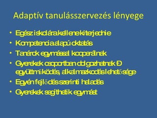 Adaptív tanulásszervezés lényege Egész iskolára kellene kiterjednie Kompetencia alapú oktatás Tanárok egymással kooperálnak Gyerekek csoportban dolgozhatnak – együttműködés, alkalmazkodás lehetősége Egyén fejlődés szerinti haladás Gyerekek segíthetik egymást 