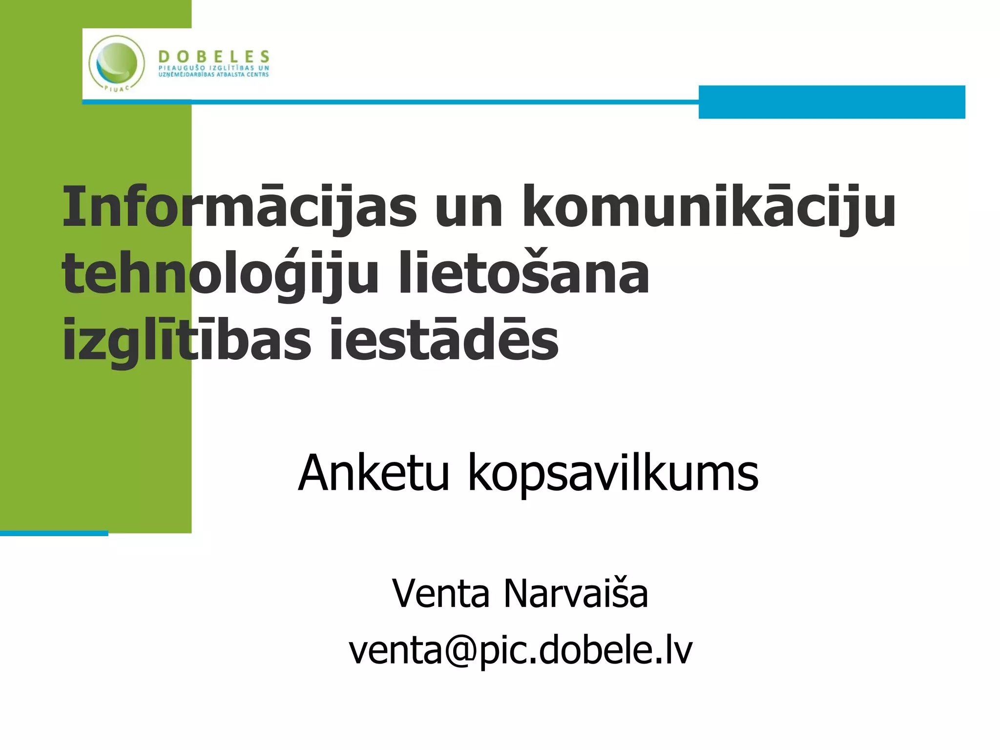 Informācijas un komunikāciju
tehnoloģiju lietošana
izglītības iestādēs

       Anketu kopsavilkums

           Venta Narvaiša
         venta@pic.dobele.lv
 