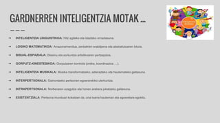 GARDNERREN INTELIGENTZIA MOTAK ...
➔ INTELIGENTZIA LINGUISTIKOA: Hitz egiteko eta idazteko erraztasuna.
➔ LOGIKO MATEMATIKOA: Arrazonamendua, zenbakien erabilpena eta abstrakzioaren lotura.
➔ BISUAL-ESPAZIALA: Diseinu eta sorkuntza artistikoaren pertzepzioa.
➔ GORPUTZ-KINESTESIKOA: Gorputzaren kontrola (oreka, koordinazioa …).
➔ INTELIGENTZIA MUSIKALA: Musika transformatzeko, adierazteko eta hautemateko gaitasuna.
➔ INTERPERTSONALA: Gainontzeko pertsonen egoerarekiko ulerkuntza.
➔ INTRAPERTSONALA: Norberaren ezagutza eta honen arabera jokatzeko gaitasuna.
➔ EXISTENTZIALA: Pertsona munduan kokatzen da, ona txarra hauteman eta egoeretara egokitu.
 