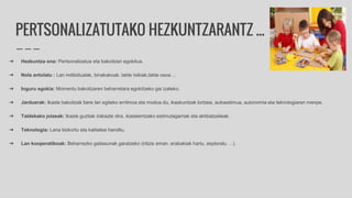 PERTSONALIZATUTAKO HEZKUNTZARANTZ ...
➔ Hezkuntza ona: Pertsonalizatua eta bakoitzari egokitua.
➔ Nola antolatu : Lan indibidualak, binakakoak, talde txikiak,talde osoa …
➔ Inguru egokia: Momentu bakoitzaren beharretara egokitzeko gai izateko.
➔ Jarduerak: Ikasle bakoitzak bere lan egiteko erritmoa eta modua du, ikaskuntzak lortzea, autoestimua, autonomia eta teknologiaren menpe.
➔ Taldekako jolasak: Ikasle guztiak irabazle dira, ikasleentzako estimulagarriak eta aktibatzaileak.
➔ Teknologia: Lana bizkortu eta kalitatea handitu.
➔ Lan kooperatiboak: Beharrezko gaitasunak garatzeko (iritzia eman, erabakiak hartu, esploratu …).
 