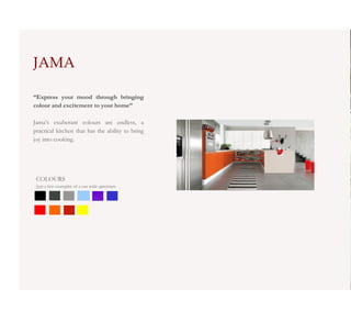 JAMA

“Express your mood through bringing
colour and excitement to your home”

Jama’s exuberant colours are endless, a
practical kitchen that has the ability to bring
joy into cooking.




 COLOURS
 Just a few examples of a our wide spectrum
 