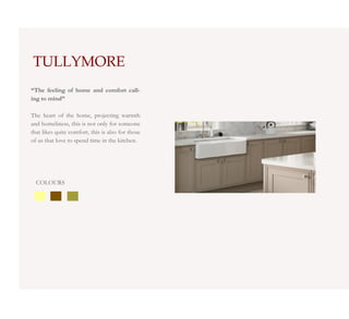 TULLYMORE
“The feeling of home and comfort call-
ing to mind”

The heart of the home, projecting warmth
and homeliness, this is not only for someone
that likes quite comfort, this is also for those
of us that love to spend time in the kitchen.




  COLOURS
 
