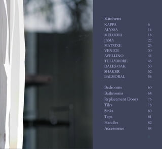 Kitchens
KAPPA               6
ALYSSA              14
MELODIA             18
JAMA                22
MATRIXE             26
VENICE              30
AVELLINO            44
TULLYMORE           46
DALES OAK           50
SHAKER              52
BALMORAL            58

Bedrooms            60
Bathrooms           68
Replacement Doors   76
Tiles               78
Sinks               80
Taps                81
Handles             82
Accessories         84

                    5
 