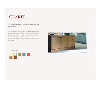 SHAKER
“A timeless design that will never get left
in the past”

A true classic the shaker provides everything
you would expect from this timeless design, a
look that can be expressed in many of our
styles and effects, if its stained wood or even
foil wrap.




  COLOURS
 