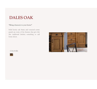 DALES OAK
“Bring character to your home”

Solid knotty oak frame and veneered centre
panels are some of the features that give this
this traditional kitchen something to call
home about.




 COLOURS
 