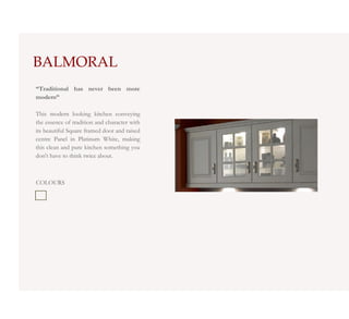 BALMORAL
“Traditional has never been more
modern”

This modern looking kitchen conveying
the essence of tradition and character with
its beautiful Square framed door and raised
centre Panel in Platinum White, making
this clean and pure kitchen something you
don't have to think twice about.



COLOURS
 