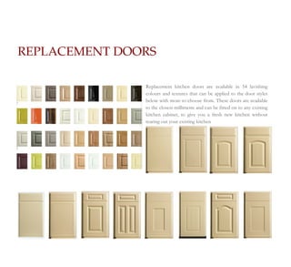 REPLACEMENT DOORS

               Replacement kitchen doors are available in 54 lavishing
               colours and textures that can be applied to the door styles
               below with more to choose from. These doors are available
               to the closest millimetre and can be fitted on to any existing
               kitchen cabinet, to give you a fresh new kitchen without
               tearing out your existing kitchen
 