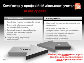 Комп’ютер у професійній діяльності учителя:
                          за та проти
       Contra Arguments                   Pro Arguments
     Проблема підключення до Інтернет
                                          Швидкий доступ до значних обсягів
     Достатній обсяг друкованої           інформації
      методичної літератури
                                          Можливість постійного
     Великий перелік випробуваних         професійного самовдосконалення
      часом методичних засобів
                                          Актуальний спосіб організації
      навчання
                                           навчального процесу
     Затрати часу на роботу з
                                          Особистісне зростання
      комп’ютером




                                            Людина, яка прагне мети, шукає
                                             засобів ; той же, хто не бажає
Page  2                                           діяти, шукає виправдань
 