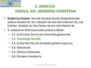 3. ARDATZA  ESKOLA, XXI. MENDEKO GIZARTEAN Euskal Curriculum   berriak honakoa hauek birplanteatzeko aukera ematen du: zer irakasten da eta nola irakasten da, eta halaber, ikasleak zer ikasi behar du eta nola ikasten du. 3. ardatzaren lehentasunezko jarduera-ildoak: 3.1. Curriculum berria eta oinarrizko gaitasunak. 3.2. Teknologia berriak. 3.3. Euskal Herriko eta Europako gizarte-esparrua. 3.4. Hizkuntzak. 3.5. Zientzia-hezkuntza. 3.6. Garapen iraunkorra. . IKT  PROGRAM - BERRITZEGUNE 00 