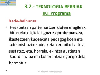 3.2.-  TEKNOLOGIA BERRIAK   IKT Programa   Xede-helburua: Hezkuntzan parte hartzen duten eragileek bitarteko digitalak  guztiz aprobetxatzea , ikastetxeen kudeaketa pedagogikoan eta administrazio-kudeaketan erabil ditzatela sustatuz, eta, horrela, ekintza guztietan koordinazioa eta koherentzia egongo dela bermatuz. . IKT  PROGRAM - BERRITZEGUNE 00 