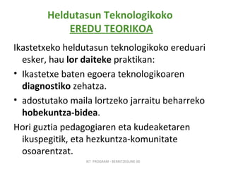 Heldutasun Teknologikoko  EREDU TEORIKOA Ikastetxeko heldutasun teknologikoko ereduari esker, hau  lor daiteke  praktikan:   Ikastetxe baten egoera teknologikoaren  diagnostiko  zehatza. adostutako maila lortzeko jarraitu beharreko  hobekuntza-bidea .   Hori guztia pedagogiaren eta kudeaketaren ikuspegitik, eta hezkuntza-komunitate osoarentzat. IKT  PROGRAM - BERRITZEGUNE 00 