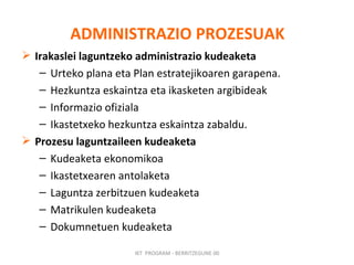 ADMINISTRAZIO   PROZESUAK Irakaslei laguntzeko administrazio kudeaketa Urteko plana eta Plan estratejikoaren garapena. Hezkuntza eskaintza eta ikasketen argibideak Informazio ofiziala Ikastetxeko hezkuntza eskaintza zabaldu. Prozesu laguntzaileen kudeaketa Kudeaketa ekonomikoa Ikastetxearen antolaketa Laguntza zerbitzuen kudeaketa Matrikulen kudeaketa Dokumnetuen kudeaketa IKT  PROGRAM - BERRITZEGUNE 00 