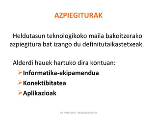 AZPIEGITURAK Heldutasun teknologikoko maila bakoitzerako azpiegitura bat izango du definitutaikastetxeak.  Alderdi hauek hartuko dira kontuan: Informatika-ekipamendua Konektibitatea Aplikazioak   IKT  PROGRAM - BERRITZEGUNE 00 