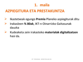 maila AZPIEGITURA ETA PRESTAKUNTZA Ikastetxeak egungo  Premia  Planeko azpiegiturak ditu Irakasleen  % 80ak , IKT-n Oinarrizko Gaitasunak dauzka Kudeaketa zein irakasteko  materialak digitalizatzen  hasi da. IKT  PROGRAM - BERRITZEGUNE 00 