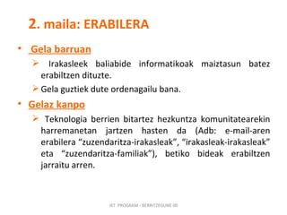2 . maila: ERABILERA Gela barruan Irakasleek baliabide informatikoak maiztasun batez erabiltzen dituzte.  Gela guztiek dute ordenagailu bana.  Gelaz kanpo   Teknologia berrien bitartez hezkuntza komunitatearekin harremanetan jartzen hasten da (Adb: e-mail-aren erabilera “zuzendaritza-irakasleak”, “irakasleak-irakasleak” eta “zuzendaritza-familiak”), betiko bideak erabiltzen jarraitu arren. IKT  PROGRAM - BERRITZEGUNE 00 